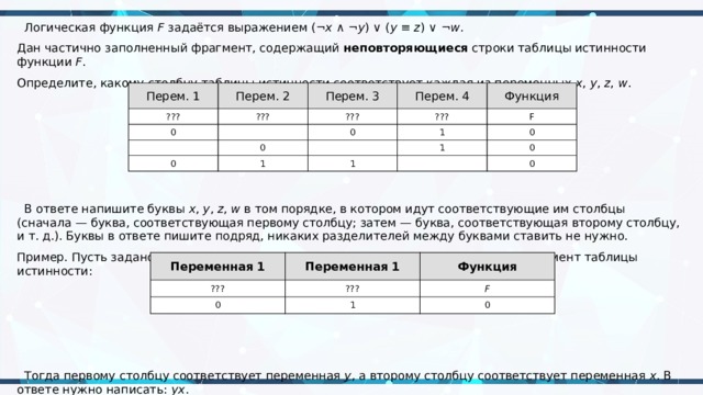  Логическая функция  F  задаётся выражением (¬ x  ∧ ¬ y ) ∨ ( y  ≡  z ) ∨ ¬ w . Дан частично заполненный фрагмент, содержащий  неповторяющиеся  строки таблицы истинности функции  F . Определите, какому столбцу таблицы истинности соответствует каждая из переменных  x ,  y ,  z ,  w .    В ответе напишите буквы  x ,  y ,  z ,  w  в том порядке, в котором идут соответствующие им столбцы (сначала — буква, соответствующая первому столбцу; затем — буква, соответствующая второму столбцу, и т. д.). Буквы в ответе пишите подряд, никаких разделителей между буквами ставить не нужно. Пример. Пусть задано выражение  x  →  y , зависящее от двух переменных  x  и  y , и фрагмент таблицы истинности:  Тогда первому столбцу соответствует переменная  y , а второму столбцу соответствует переменная  x . В ответе нужно написать:  yx . Перем. 1 Перем. 2 ??? Перем. 3 0 ??? Перем. 4 ??? ??? 0 Функция 0 0 1 1 F 1 1 0 0 0 Переменная 1 ??? Переменная 1 Функция ??? 0 F 1 0 