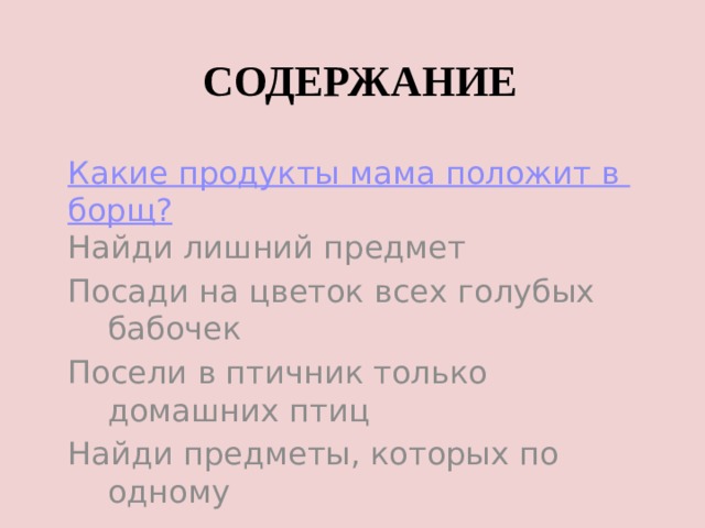 СОДЕРЖАНИЕ Какие продукты мама положит в борщ? Найди лишний предмет Посади на цветок всех голубых бабочек Посели в птичник только домашних птиц Найди предметы, которых по одному 