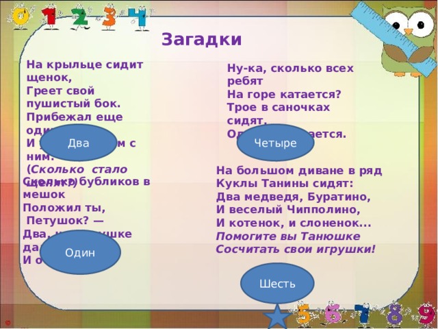 Загадки На крыльце сидит щенок, Греет свой пушистый бок. Прибежал еще один И уселся рядом с ним. ( Сколько  стало щенят?)  Ну-ка, сколько всех ребят На горе катается? Трое в саночках сидят, Один дожидается. Два Четыре На большом диване в ряд Куклы Танины сидят: Два медведя, Буратино, И веселый Чипполино, И котенок, и слоненок... Помогите вы Танюшке Сосчитать свои игрушки! Сколько бубликов в мешок Положил ты,  Петушок? — Два, но дедушке дадим, И останется... Один Шесть 