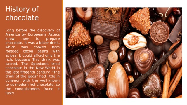 History of chocolate Long before the discovery of America by Europeans Aztecs knew how to prepare chocolate. It was a bitter drink, which was cooked from roasted cocoa beans with spices. It could afford only the rich, because This drink was sacred. The Spaniards tried chocolate in the New World in the late fifteenth century. 