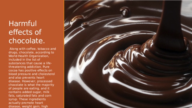 Harmful effects of chocolate.    Along with coffee, tobacco and drugs, chocolate, according to World Health Organization, included in the list of substances that cause a life-threatening addiction. Pure cocoa has positive effects on blood pressure and cholesterol and also prevents heart disease. However, processed chocolate is what the majority of people are eating, and it contains added sugar, milk fats, saturated fats and corn syrup. These ingredients actually promote heart disease, weight gain, high blood pressure and high cholesterol. 