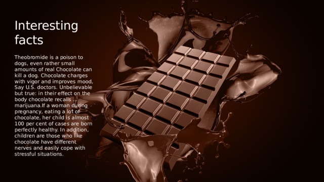 Interesting facts Theobromide is a poison to dogs, even rather small amounts of real Chocolate can kill a dog. Chocolate charges with vigor and improves mood, Say U.S. doctors. Unbelievable but true: in their effect on the body chocolate recalls ... marijuana.If a woman during pregnancy, eating a lot of chocolate, her child is almost 100 per cent of cases are born perfectly healthy. In addition, children are those who like chocolate have different nerves and easily cope with stressful situations. 