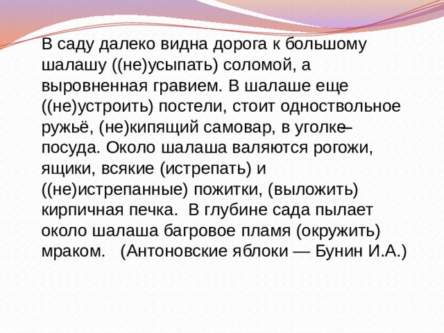 В саду далеко видна дорога к большому шалашу ((не)усыпать) соломой, а выровненная гравием. В шалаше еще ((не)устроить) постели, стоит одноствольное ружьё, (не)кипящий самовар, в уголке ̶ посуда. Около шалаша валяются рогожи, ящики, всякие (истрепать) и ((не)истрепанные) пожитки, (выложить) кирпичная печка. В глубине сада пылает около шалаша багровое пламя (окружить) мраком. (Антоновские яблоки — Бунин И.А.) 
