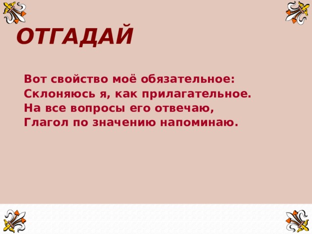 ОТГАДАЙ Вот свойство моё обязательное: Склоняюсь я, как прилагательное. На все вопросы его отвечаю, Глагол по значению напоминаю.    