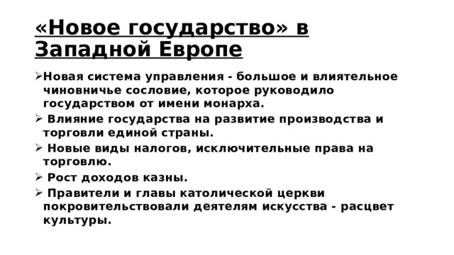 «Новое государство» в Западной Европе Новая система управления - большое и влиятельное чиновничье сословие, которое руководило государством от имени монарха.  Влияние государства на развитие производства и торговли единой страны.  Новые виды налогов, исключительные права на торговлю.  Рост доходов казны.  Правители и главы католической церкви покровительствовали деятелям искусства - расцвет культуры. 
