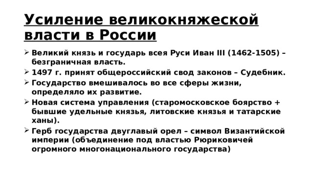 Усиление великокняжеской власти в России Великий князь и государь всея Руси Иван III (1462-1505) – безграничная власть. 1497 г. принят общероссийский свод законов – Судебник. Государство вмешивалось во все сферы жизни, определяло их развитие. Новая система управления (старомосковское боярство + бывшие удельные князья, литовские князья и татарские ханы). Герб государства двуглавый орел – символ Византийской империи (объединение под властью Рюриковичей огромного многонационального государства) 