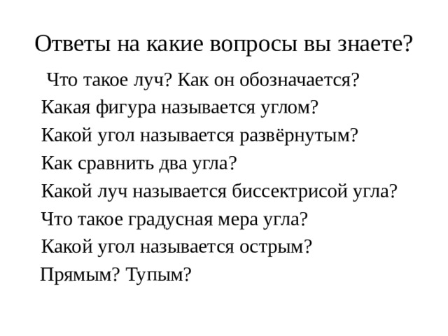 Ответы на какие вопросы вы знаете? 1.  Что такое луч? Как он обозначается? 2.  Какая фигура называется углом? 3. Какой угол называется развёрнутым? 4. Как сравнить два угла? 5. Какой луч называется биссектрисой угла? 6.  Что такое градусная мера угла? 7.  Какой угол называется острым?  Прямым? Тупым?