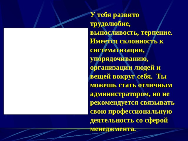 У тебя развито трудолюбие, выносливость, терпение. Имеется склонность к систематизации, упорядочиванию, организации людей и вещей вокруг себя. Ты можешь стать отличным администратором, но не рекомендуется связывать свою профессиональную деятельность со сферой менеджмента. 