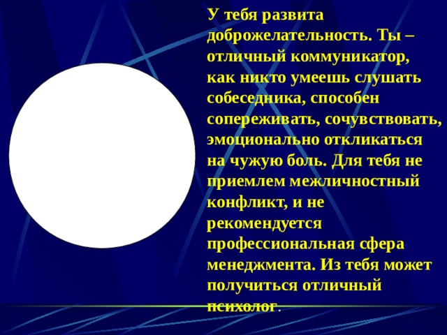 У тебя развита доброжелательность. Ты – отличный коммуникатор, как никто умеешь слушать собеседника, способен сопереживать, сочувствовать, эмоционально откликаться на чужую боль. Для тебя не приемлем межличностный конфликт, и не рекомендуется профессиональная сфера менеджмента. Из тебя может получиться отличный психолог . 