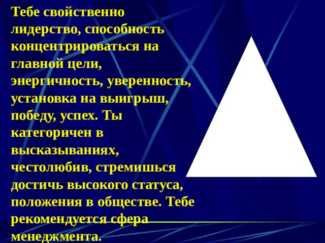Тебе свойственно лидерство, способность концентрироваться на главной цели, энергичность, уверенность, установка на выигрыш, победу, успех. Ты категоричен в высказываниях, честолюбив, стремишься достичь высокого статуса, положения в обществе. Тебе рекомендуется сфера менеджмента. 