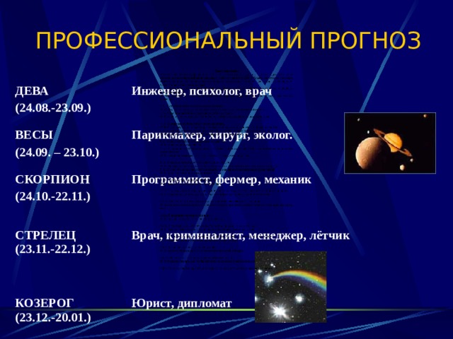 ПРОФЕССИОНАЛЬНЫЙ ПРОГНОЗ   ДЕВА (24.08.-23.09.) Инженер, психолог, врач ВЕСЫ (24.09. – 23.10.) Парикмахер, хирург, эколог. СКОРПИОН (24.10.-22.11.)  Программист, фермер, механик СТРЕЛЕЦ (23.11.-22.12.)   Врач, криминалист, менеджер, лётчик КОЗЕРОГ (23.12.-20.01.)   Юрист, дипломат 