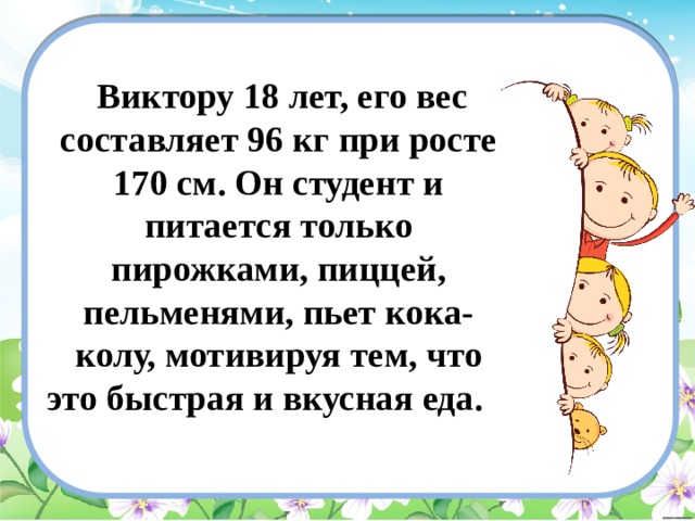  Виктору 18 лет, его вес составляет 96 кг при росте 170 см. Он студент и питается только пирожками, пиццей, пельменями, пьет кока-колу, мотивируя тем, что это быстрая и вкусная еда. 
