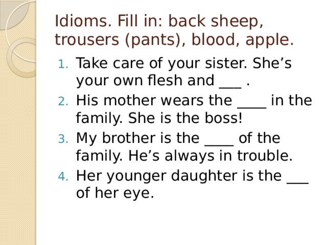 Idioms. Fill in: back sheep, trousers (pants), blood, apple. Take care of your sister. She’s your own flesh and ___ . His mother wears the ____ in the family. She is the boss! My brother is the ____ of the family. He’s always in trouble. Her younger daughter is the ___ of her eye. 