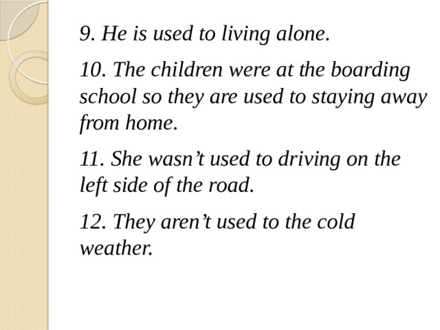 9. He is used to living alone. 10. The children were at the boarding school so they are used to staying away from home. 11. She wasn’t used to driving on the left side of the road. 12. They aren’t used to the cold weather.  