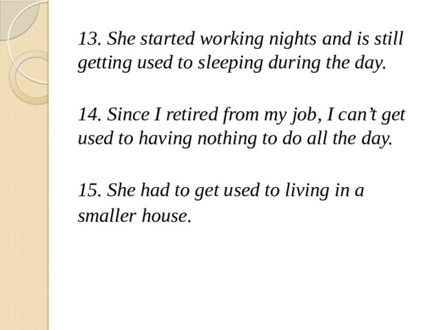 13. She started working nights and is still getting used to sleeping during the day.  14. Since I retired from my job, I can’t get used to having nothing to do all the day.  15. She had to get used to living in a smaller house.   
