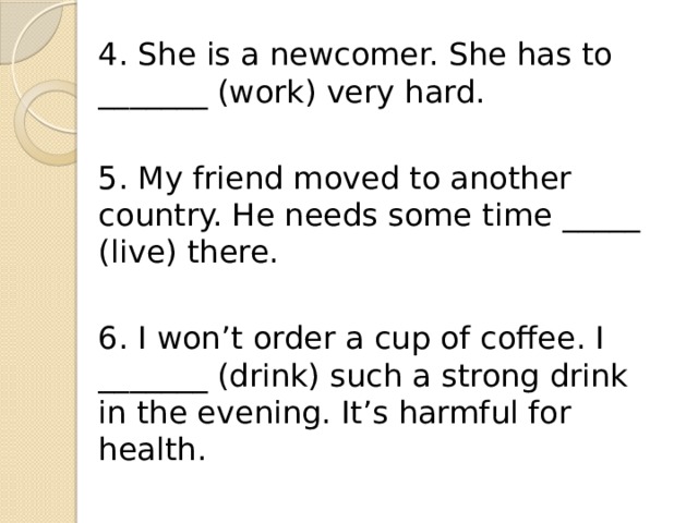 4. She is a newcomer. She has to _______ (work) very hard. 5. My friend moved to another country. He needs some time _____ (live) there. 6. I won’t order a cup of coffee. I _______ (drink) such a strong drink in the evening. It’s harmful for health. 