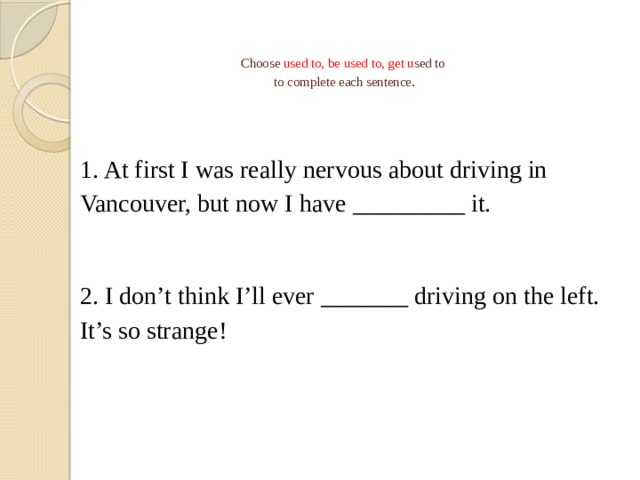   Choose used to, be used to, get u sed to  to complete each sentence .   1. At first I was really nervous about driving in Vancouver, but now I have _________ it. 2. I don’t think I’ll ever _______ driving on the left. It’s so strange! 