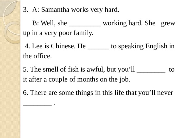 3.  A: Samantha works very hard.  B: Well, she _________ working hard. She  grew up in a very poor family.  4. Lee is Chinese. He ______ to speaking English in the office. 5. The smell of fish is awful, but you’ll ________  to it after a couple of months on the job. 6. There are some things in this life that you’ll never ________ . 