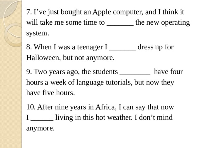 7. I’ve just bought an Apple computer, and I think it will take me some time to _______ the new operating system. 8. When I was a teenager I _______ dress up for Halloween, but not anymore. 9. Two years ago, the students ________  have four hours a week of language tutorials, but now they have five hours. 10. After nine years in Africa, I can say that now I ______ living in this hot weather. I don’t mind anymore. 
