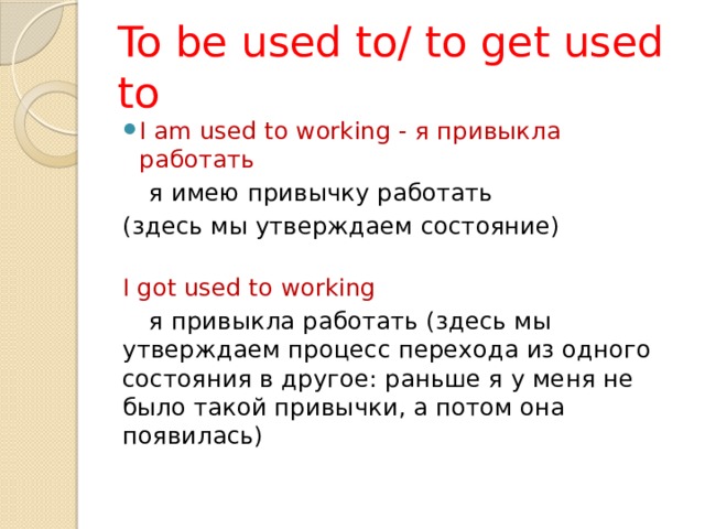 To be used to/ to get used to I am used to working - я привыкла работать     я имею привычку работать (здесь мы утверждаем состояние)   I got used to working     я привыкла работать (здесь мы утверждаем процесс перехода из одного состояния в другое: раньше я у меня не было такой привычки, а потом она появилась)   