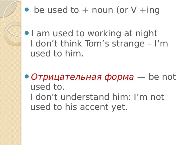  be used to + noun (or V +ing I am used to working at night  I don’t think Tom’s strange – I’m used to him.  Отрицательная форма — be not used to.  I don’t understand him: I’m not used to his accent yet. 