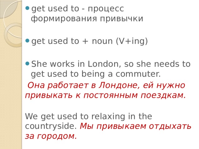 get used to - процесс формирования привычки get used to + noun (V+ing) She works in London, so she needs to get used to being a commuter.  Она работает в Лондоне, ей нужно привыкать к постоянным поездкам.   We get used to relaxing in the countryside. Мы привыкаем отдыхать за городом. 