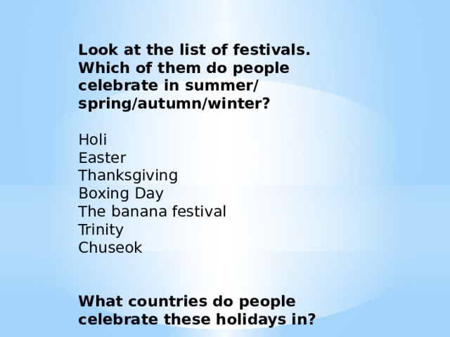Look at the list of festivals. Which of them do people celebrate in summer/ spring/autumn/winter?   Holi Easter Thanksgiving Boxing Day The banana festival Trinity Chuseok What countries do people celebrate these holidays in? 