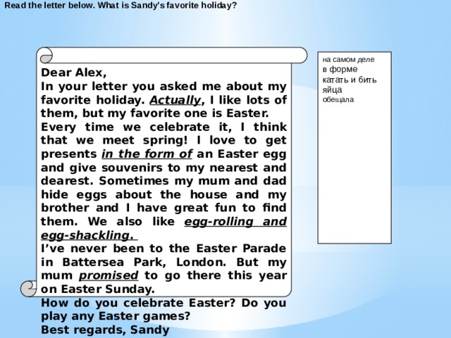 Read the letter below. What is Sandy’s favorite holiday? Dear Alex, In your letter you asked me about my favorite holiday. Actually , I like lots of them, but my favorite one is Easter. Every time we celebrate it, I think that we meet spring! I love to get presents in the form of an Easter egg and give souvenirs to my nearest and dearest. Sometimes my mum and dad hide eggs about the house and my brother and I have great fun to find them. We also like egg-rolling and egg-shackling . I’ve never been to the Easter Parade in Battersea Park, London. But my mum promised to go there this year on Easter Sunday. How do you celebrate Easter? Do you play any Easter games? Best regards, Sandy  на самом деле в форме катать и бить яйца обещала  