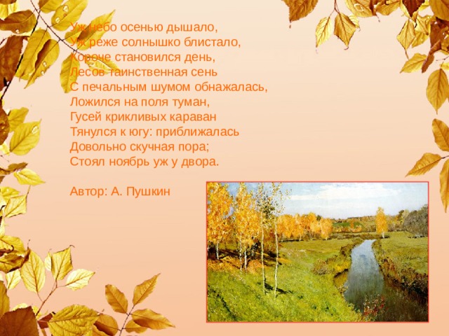 Уж небо осенью дышало,   Уж реже солнышко блистало,   Короче становился день,   Лесов таинственная сень   С печальным шумом обнажалась,   Ложился на поля туман,   Гусей крикливых караван   Тянулся к югу: приближалась   Довольно скучная пора;   Стоял ноябрь уж у двора.    Автор: А. Пушкин     