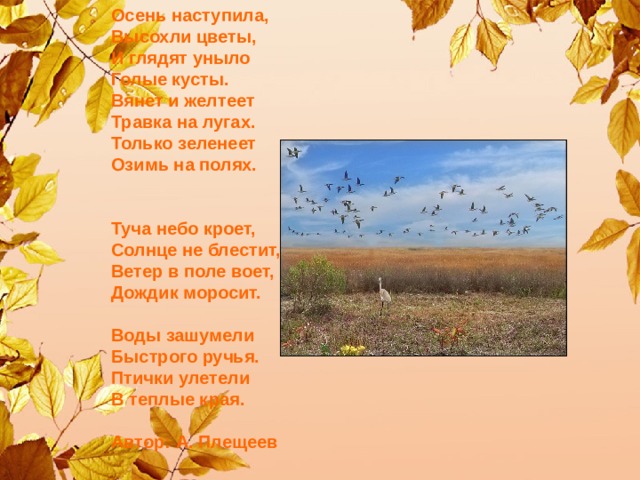 Осень наступила,   Высохли цветы,   И глядят уныло   Голые кусты.   Вянет и желтеет   Травка на лугах.   Только зеленеет   Озимь на полях.     Туча небо кроет,   Солнце не блестит,   Ветер в поле воет,   Дождик моросит.    Воды зашумели   Быстрого ручья.   Птички улетели   В теплые края.    Автор: А. Плещеев     