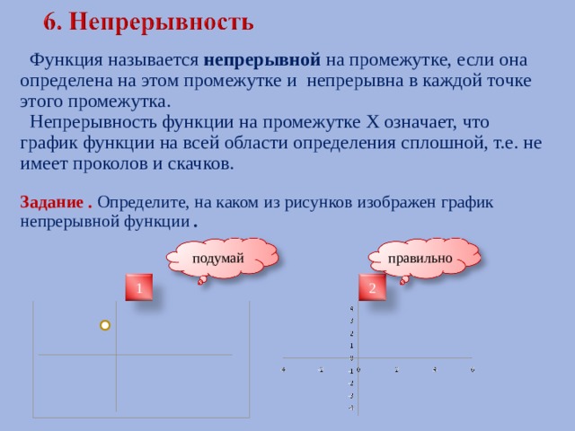  Функция называется непрерывной на промежутке, если она определена на этом промежутке и непрерывна в каждой точке этого промежутка.  Непрерывность функции на промежутке Х означает, что график функции на всей области определения сплошной, т.е. не имеет проколов и скачков.  Задание . Определите, на каком из рисунков изображен график непрерывной функции . правильно подумай 1 2 