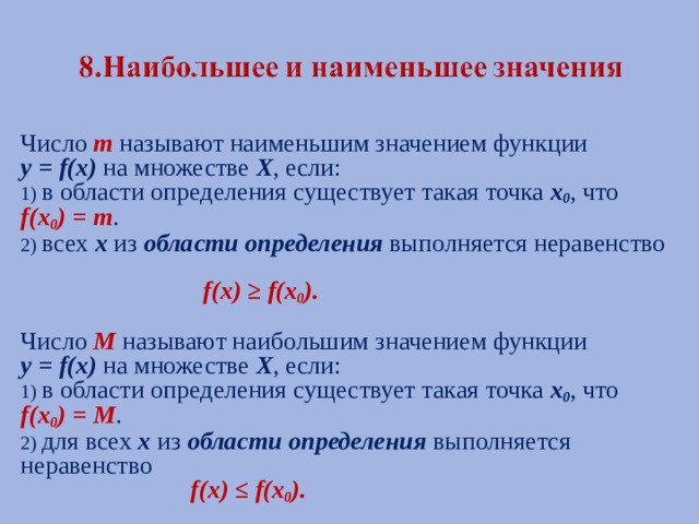 Число  m  называют наименьшим значением функции у = f (х) на множестве Х , если: 1) в области определения существует такая точка х 0 , что f (х 0 ) = m . 2) всех х из области определения выполняется неравенство  f (х) ≥ f (х 0 ).  Число M называют наибольшим значением функции у = f (х) на множестве Х , если: 1) в области определения существует такая точка х 0 , что f (х 0 ) = M . 2) для всех х из области определения выполняется неравенство  f (х) ≤ f (х 0 ). 