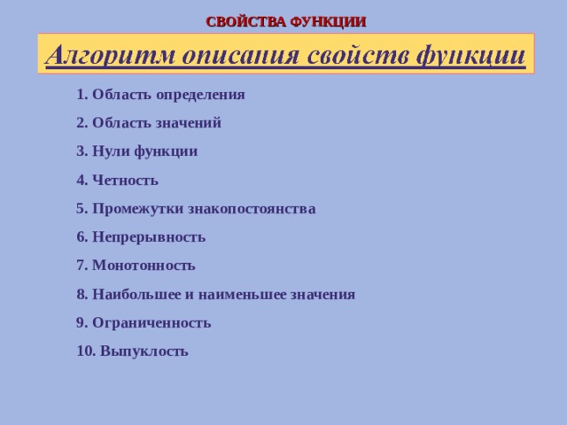 СВОЙСТВА ФУНКЦИИ 1. Область определения 2. Область значений 3. Нули функции 4. Четность 5. Промежутки знакопостоянства 6. Непрерывность 7. Монотонность 8. Наибольшее и наименьшее значения 9. Ограниченность 10. Выпуклость  