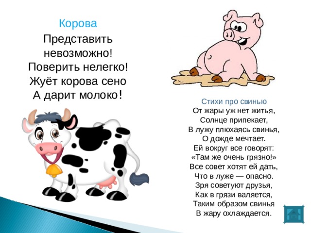 Корова Представить невозможно!  Поверить нелегко!  Жуёт корова сено  А дарит молоко ! Стихи про свинью От жары уж нет житья,  Солнце припекает,  В лужу плюхаясь свинья,  О дожде мечтает.  Ей вокруг все говорят:  «Там же очень грязно!»  Все совет хотят ей дать,  Что в луже — опасно.  Зря советуют друзья,  Как в грязи валяется,  Таким образом свинья  В жару охлаждается. 