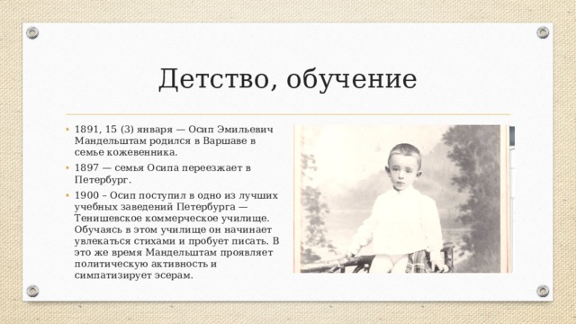 Детство, обучение 1891, 15 (3) января — Осип Эмильевич Мандельштам родился в Варшаве в семье кожевенника. 1897 — семья Осипа переезжает в Петербург. 1900 – Осип поступил в одно из лучших учебных заведений Петербурга — Тенишевское коммерческое училище. Обучаясь в этом училище он начинает увлекаться стихами и пробует писать. В это же время Мандельштам проявляет политическую активность и симпатизирует эсерам. 