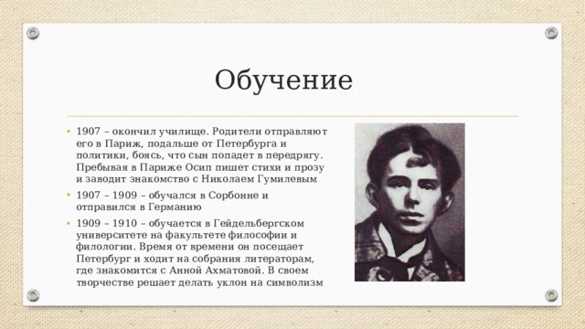 Обучение 1907 – окончил училище. Родители отправляют его в Париж, подальше от Петербурга и политики, боясь, что сын попадет в передрягу. Пребывая в Париже Осип пишет стихи и прозу и заводит знакомство с Николаем Гумилевым 1907 – 1909 – обучался в Сорбонне и отправился в Германию 1909 – 1910 – обучается в Гейдельбергском университете на факультете философии и филологии. Время от времени он посещает Петербург и ходит на собрания литераторам, где знакомится с Анной Ахматовой. В своем творчестве решает делать уклон на символизм 