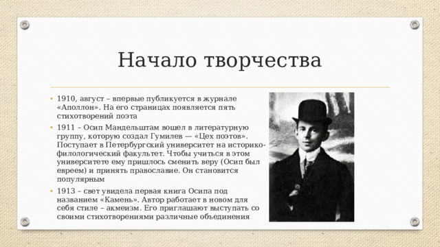 Начало творчества 1910, август – впервые публикуется в журнале «Аполлон». На его страницах появляется пять стихотворений поэта 1911 – Осип Мандельштам вошел в литературную группу, которую создал Гумилев — «Цех поэтов». Поступает в Петербургский университет на историко-филологический факультет. Чтобы учиться в этом университете ему пришлось сменить веру (Осип был евреем) и принять православие. Он становится популярным 1913 – свет увидела первая книга Осипа под названием «Камень». Автор работает в новом для себя стиле – акмеизм. Его приглашают выступать со своими стихотворениями различные объединения 