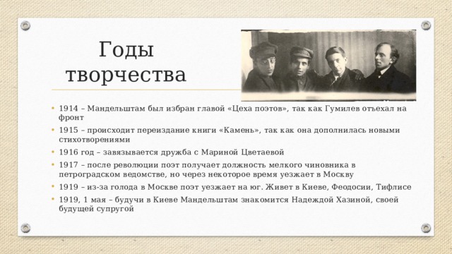 Годы творчества 1914 – Мандельштам был избран главой «Цеха поэтов», так как Гумилев отъехал на фронт 1915 – происходит переиздание книги «Камень», так как она дополнилась новыми стихотворениями 1916 год – завязывается дружба с Мариной Цветаевой 1917 – после революции поэт получает должность мелкого чиновника в петроградском ведомстве, но через некоторое время уезжает в Москву 1919 – из-за голода в Москве поэт уезжает на юг. Живет в Киеве, Феодосии, Тифлисе 1919, 1 мая – будучи в Киеве Мандельштам знакомится Надеждой Хазиной, своей будущей супругой 