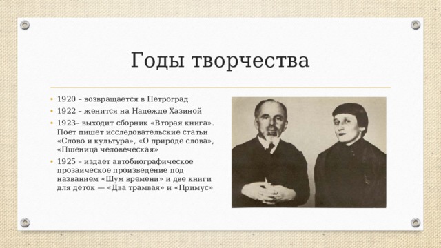 Годы творчества 1920 – возвращается в Петроград 1922 – женится на Надежде Хазиной 1923– выходит сборник «Вторая книга». Поет пишет исследовательские статьи «Слово и культура», «О природе слова», «Пшеница человеческая» 1925 – издает автобиографическое прозаическое произведение под названием «Шум времени» и две книги для деток — «Два трамвая» и «Примус» 