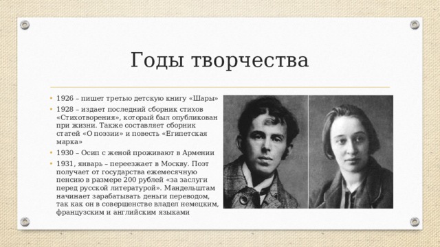 Годы творчества 1926 – пишет третью детскую книгу «Шары» 1928 – издает последний сборник стихов «Стихотворения», который был опубликован при жизни. Также составляет сборник статей «О поэзии» и повесть «Египетская марка» 1930 – Осип с женой проживают в Армении 1931, январь – переезжает в Москву. Поэт получает от государства ежемесячную пенсию в размере 200 рублей «за заслуги перед русской литературой». Мандельштам начинает зарабатывать деньги переводом, так как он в совершенстве владел немецким, французским и английским языками 