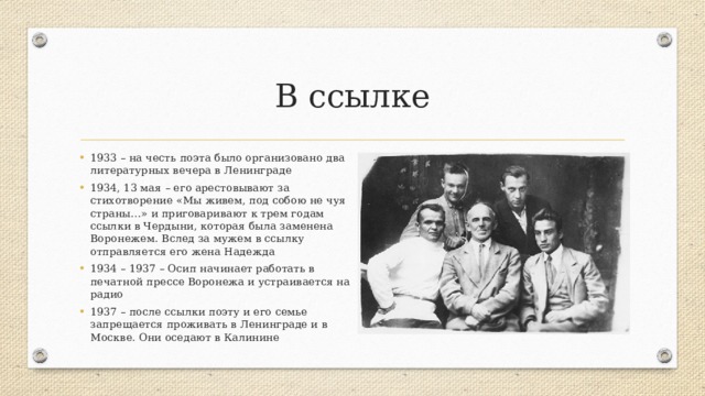 В ссылке 1933 – на честь поэта было организовано два литературных вечера в Ленинграде 1934, 13 мая – его арестовывают за стихотворение «Мы живем, под собою не чуя страны…» и приговаривают к трем годам ссылки в Чердыни, которая была заменена Воронежем. Вслед за мужем в ссылку отправляется его жена Надежда 1934 – 1937 – Осип начинает работать в печатной прессе Воронежа и устраивается на радио 1937 – после ссылки поэту и его семье запрещается проживать в Ленинграде и в Москве. Они оседают в Калинине 