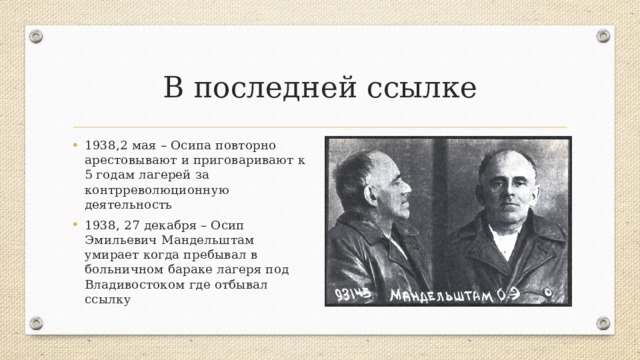 В последней ссылке 1938,2 мая – Осипа повторно арестовывают и приговаривают к 5 годам лагерей за контрреволюционную деятельность 1938, 27 декабря – Осип Эмильевич Мандельштам умирает когда пребывал в больничном бараке лагеря под Владивостоком где отбывал ссылку 