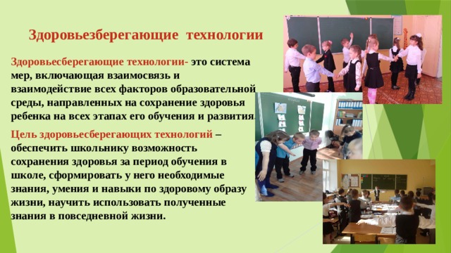 Здоровьезберегающие  технологии Здоровьесберегающие технологии- это система мер, включающая взаимосвязь и взаимодействие всех факторов образовательной среды, направленных на сохранение здоровья ребенка на всех этапах его обучения и развития. Цель здоровьесберегающих технологий –обеспечить школьнику возможность сохранения здоровья за период обучения в школе, сформировать у него необходимые знания, умения и навыки по здоровому образу жизни, научить использовать полученные знания в повседневной жизни.  