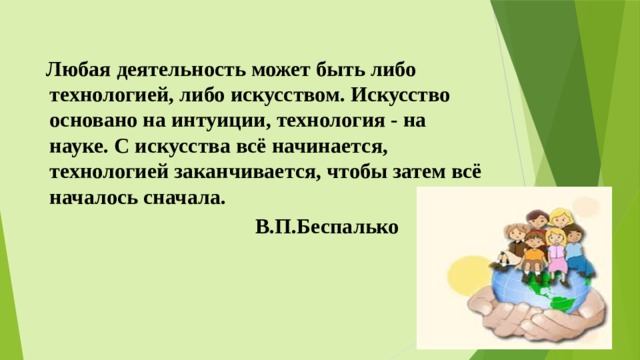  Любая деятельность может быть либо технологией, либо искусством. Искусство основано на интуиции, технология - на науке. С искусства всё начинается, технологией заканчивается, чтобы затем всё началось сначала.  В.П.Беспалько  