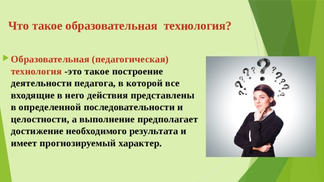 Что такое образовательная технология? Образовательная (педагогическая) технология - это такое построение деятельности педагога, в которой все входящие в него действия представлены в определенной последовательности и целостности, а выполнение предполагает достижение необходимого результата и имеет прогнозируемый характер. 