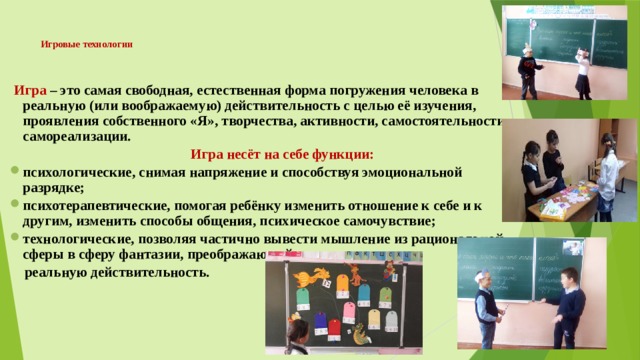Игровые технологии     Игра – это самая свободная, естественная форма погружения человека в реальную (или воображаемую) действительность с целью её изучения, проявления собственного «Я», творчества, активности, самостоятельности, самореализации.   Игра несёт на себе функции: психологические, снимая напряжение и способствуя эмоциональной разрядке; психотерапевтические, помогая ребёнку изменить отношение к себе и к другим, изменить способы общения, психическое самочувствие; технологические, позволяя частично вывести мышление из рациональной сферы в сферу фантазии, преображающей  реальную действительность. 