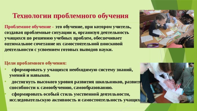 Технологии проблемного обучения Проблемное обучение -  это обучение, при котором учитель, создавая проблемные ситуации и, организуя деятельность учащихся по решению учебных проблем, обеспечивает оптимальное сочетание их самостоятельной поисковой деятельности с усвоением готовых выводов науки.  Цели проблемного обучения:  сформировать у учащихся необходимую систему знаний, умений и навыков.  достигнуть высокого уровня развития школьников, развития способности к самообучению, самообразованию.  сформировать особый стиль умственной деятельности, исследовательскую активность и самостоятельность учащихся. 
