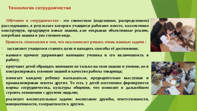 Технология сотрудничества    Обучение в сотрудничестве  - это совместное (поделенное, распределенное) расследование, в результате которого учащиеся работают вместе, коллективно конструируя, продуцируя новые знания, а не открывая объективные реалии, потребляя знания в уже готовом виде .   Ценность технологии в том, что она помогает решать очень важные задачи :   заставляет учащегося ставить цели и находить способы её достижения; намного прочнее удерживают внимание ученика и его включенность в работу; приучают детей обращать внимание не только на свои знания и умения, но и контролировать усвоение знаний и качество работы товарища; помогает каждому ребенку высказаться, предварительно выслушав и проанализировав ответы других. То есть у детей постепенно формируются нормы сотрудничества, культуры общения, что позволит в дальнейшем строить отношения с другими людьми; реализует воспитательные задачи: воспитание дружбы, ответственности, инициативности, толерантности к другим. 