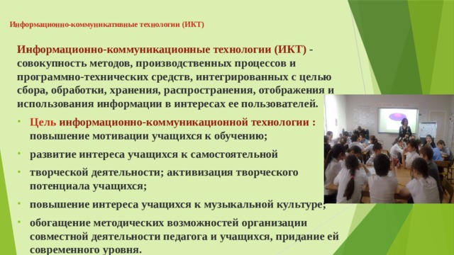 Информационно-коммуникативные технологии (ИКТ)   Информационно-коммуникационные технологии (ИКТ) - совокупность методов, производственных процессов и программно-технических средств, интегрированных с целью сбора, обработки, хранения, распространения, отображения и использования информации в интересах ее пользователей. Цель информационно-коммуникационной технологии : повышение мотивации учащихся к обучению; развитие интереса учащихся к самостоятельной творческой деятельности; активизация творческого потенциала учащихся; повышение интереса учащихся к музыкальной культуре; обогащение методических возможностей организации совместной деятельности педагога и учащихся, придание ей современного уровня.  