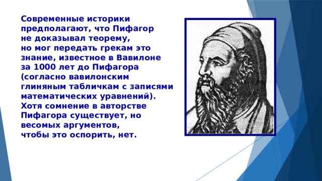 Современные историки предполагают, что Пифагор не доказывал теорему, но мог передать грекам это знание, известное в Вавилоне за 1000 лет до Пифагора (согласно вавилонским глиняным табличкам с записями математических уравнений). Хотя сомнение в авторстве Пифагора существует, но весомых аргументов, чтобы это оспорить, нет. 
